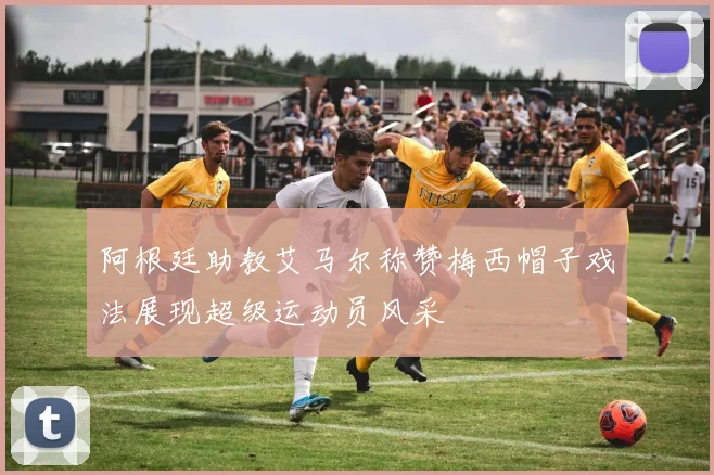 阿根廷助教艾马尔称赞梅西帽子戏法展现超级运动员风采