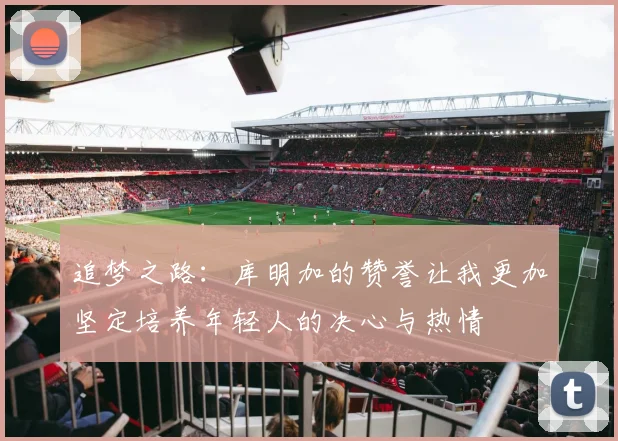 追梦之路：库明加的赞誉让我更加坚定培养年轻人的决心与热情