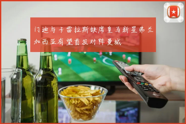 门迪与卡雷拉斯缺席皇马新星弗兰加西亚有望首发对阵曼城