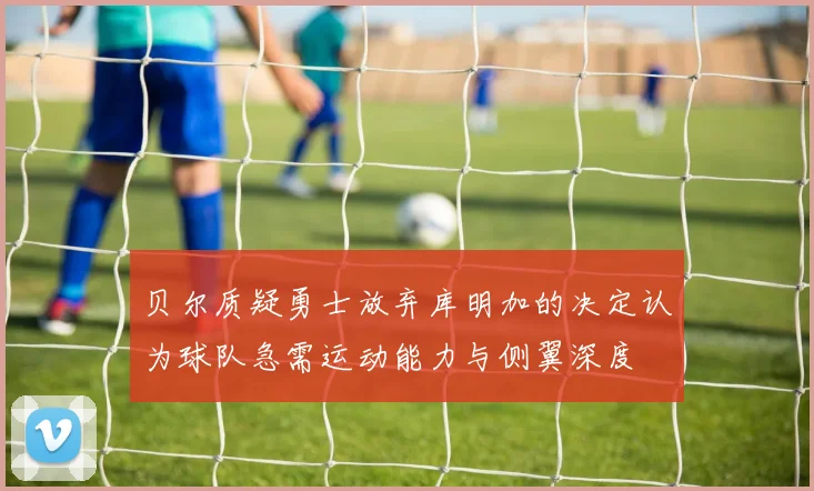 贝尔质疑勇士放弃库明加的决定认为球队急需运动能力与侧翼深度