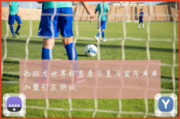 西班牙世界杯首秀日皇马宣布库库加盟引发热议