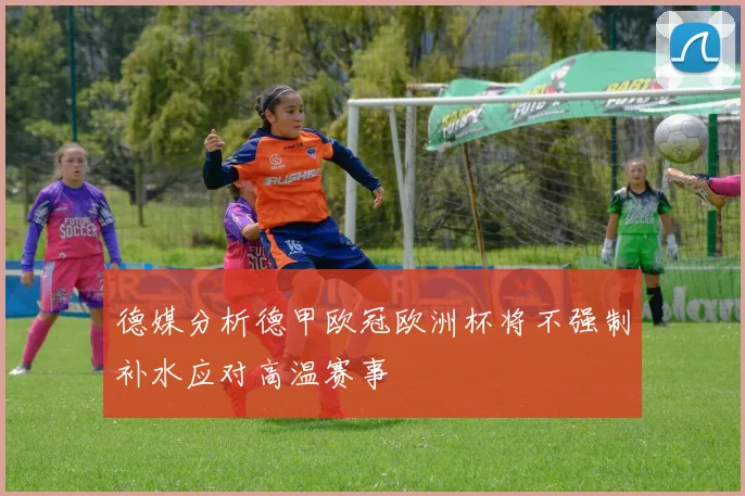 德媒分析德甲欧冠欧洲杯将不强制补水应对高温赛事