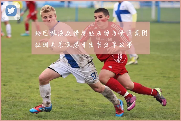 姆巴佩谈友情与经历称与登贝莱图拉姆关系深厚可出书分享故事