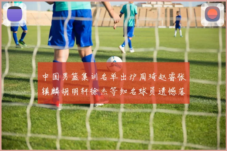 中国男篮集训名单出炉周琦赵睿张镇麟胡明轩徐杰等知名球员遗憾落选