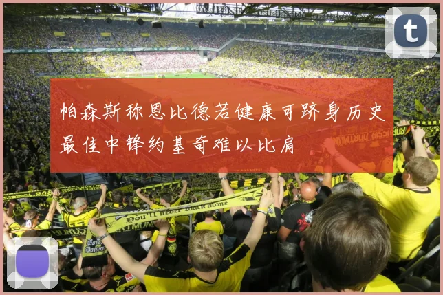帕森斯称恩比德若健康可跻身历史最佳中锋约基奇难以比肩