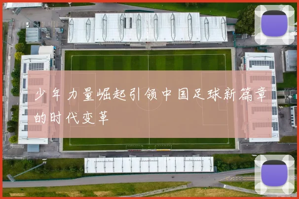少年力量崛起引领中国足球新篇章的时代变革