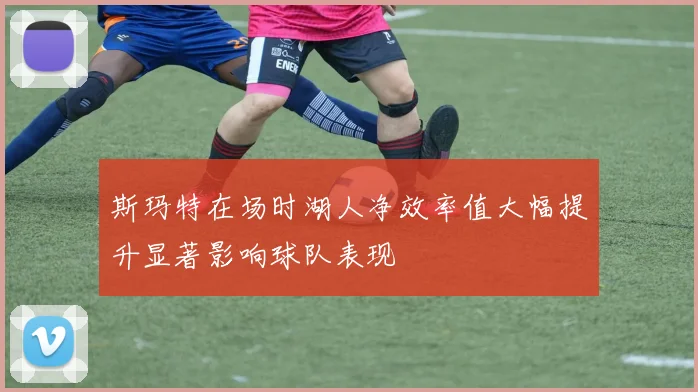 斯玛特在场时湖人净效率值大幅提升显著影响球队表现