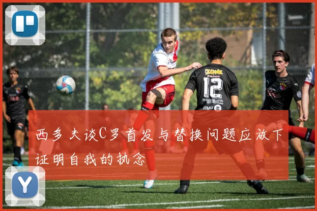 西多夫谈C罗首发与替换问题应放下证明自我的执念
