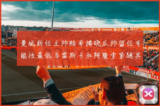 曼城新任主帅赔率揭晓瓜帅留任可能性最低马雷斯卡和阿隆索紧随其后