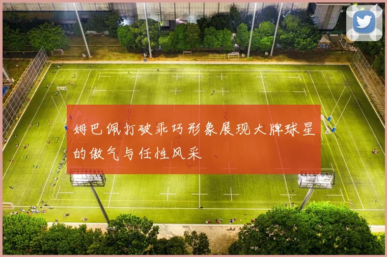 姆巴佩打破乖巧形象展现大牌球星的傲气与任性风采