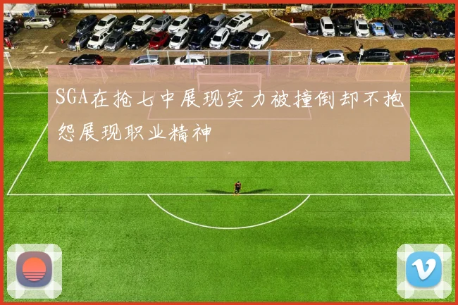 SGA在抢七中展现实力被撞倒却不抱怨展现职业精神