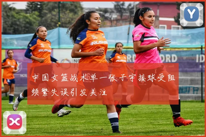 中国女篮战术单一张子宇接球受阻频繁失误引发关注