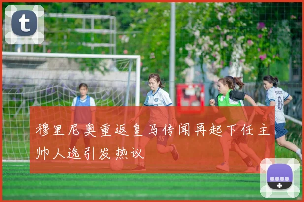 穆里尼奥重返皇马传闻再起下任主帅人选引发热议