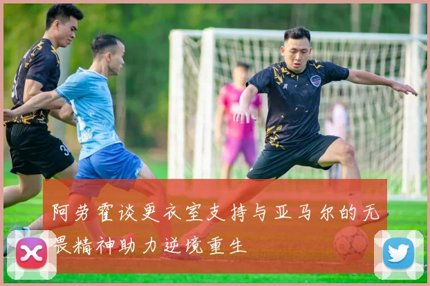 阿劳霍谈更衣室支持与亚马尔的无畏精神助力逆境重生