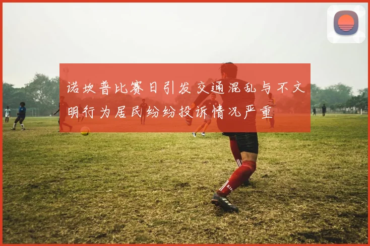 诺坎普比赛日引发交通混乱与不文明行为居民纷纷投诉情况严重