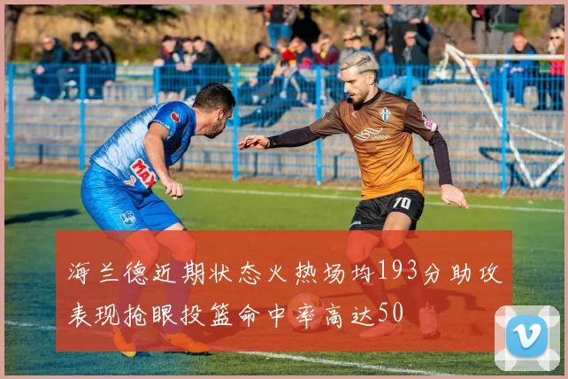 海兰德近期状态火热场均193分助攻表现抢眼投篮命中率高达50