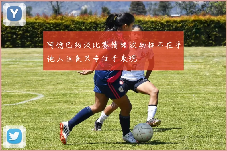阿德巴约谈比赛情绪波动称不在乎他人沮丧只专注于表现