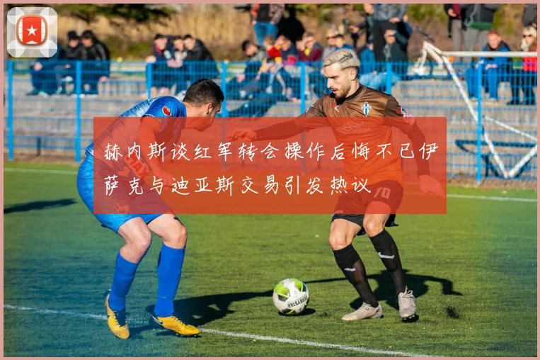 赫内斯谈红军转会操作后悔不已伊萨克与迪亚斯交易引发热议