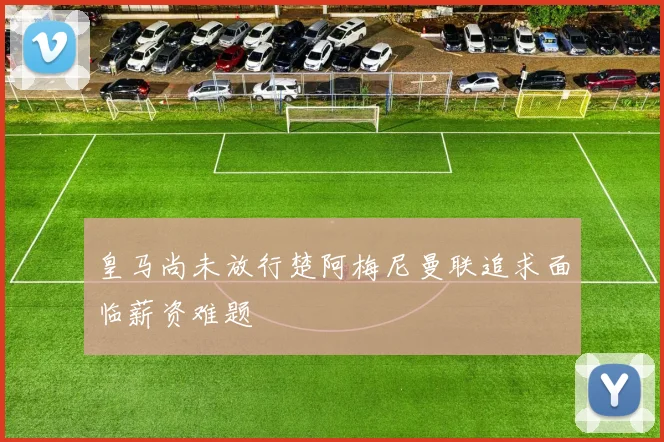 皇马尚未放行楚阿梅尼曼联追求面临薪资难题