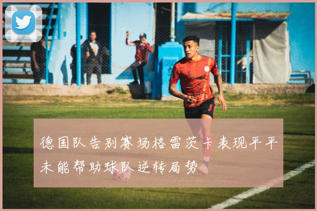 德国队告别赛场格雷茨卡表现平平未能帮助球队逆转局势